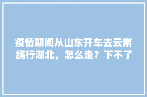 疫情期间从山东开车去云南绕行湖北，怎么走？下不了高速怎么休息「泰安到云南旅游攻略路线」 疫情期间从山东开车去云南绕行湖北，怎么走？下不了高速怎么休息「泰安到云南旅游攻略路线」 健康母婴