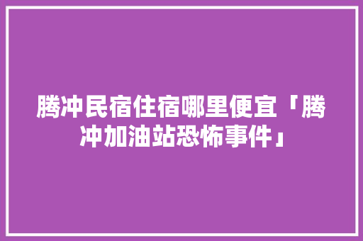 腾冲民宿住宿哪里便宜「腾冲加油站恐怖事件」 腾冲民宿住宿哪里便宜「腾冲加油站恐怖事件」 汽车常识