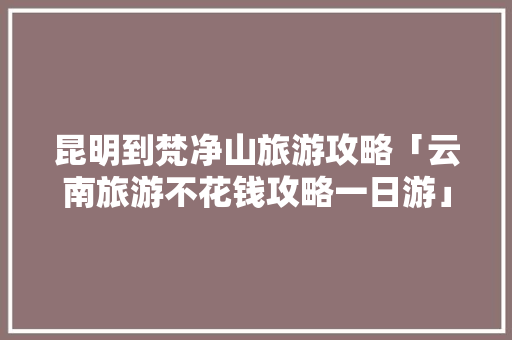 昆明到梵净山旅游攻略「云南旅游不花钱攻略一日游」 昆明到梵净山旅游攻略「云南旅游不花钱攻略一日游」 汽车常识