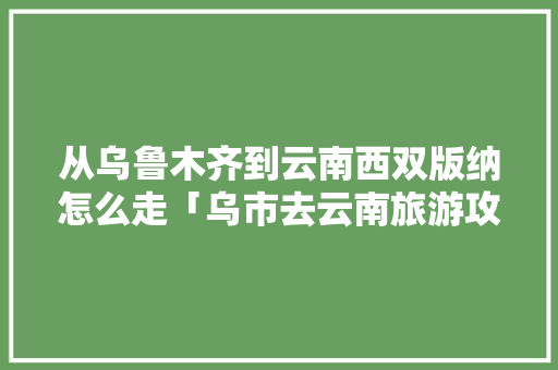 从乌鲁木齐到云南西双版纳怎么走「乌市去云南旅游攻略图片大全」 从乌鲁木齐到云南西双版纳怎么走「乌市去云南旅游攻略图片大全」 汽车常识