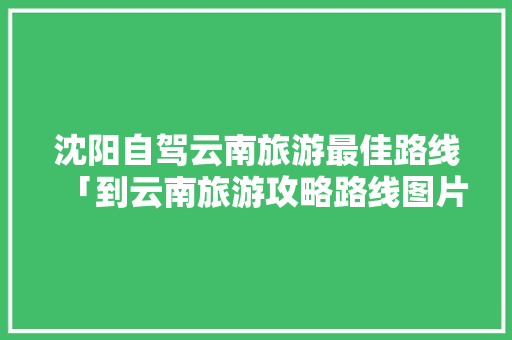 沈阳自驾云南旅游最佳路线「到云南旅游攻略路线图片」 沈阳自驾云南旅游最佳路线「到云南旅游攻略路线图片」 时尚穿搭