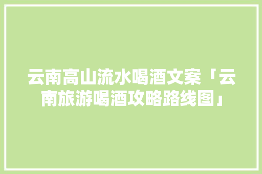 云南高山流水喝酒文案「云南旅游喝酒攻略路线图」 云南高山流水喝酒文案「云南旅游喝酒攻略路线图」 汽车常识