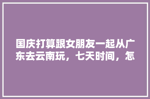 国庆打算跟女朋友一起从广东去云南玩，七天时间，怎么安排行程好一点「云南旅游攻略七天快速游玩」 国庆打算跟女朋友一起从广东去云南玩，七天时间，怎么安排行程好一点「云南旅游攻略七天快速游玩」 美食菜谱