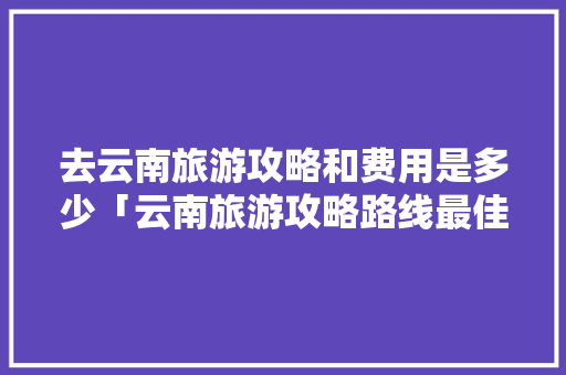 去云南旅游攻略和费用是多少「云南旅游攻略路线最佳路线」 去云南旅游攻略和费用是多少「云南旅游攻略路线最佳路线」 汽车常识