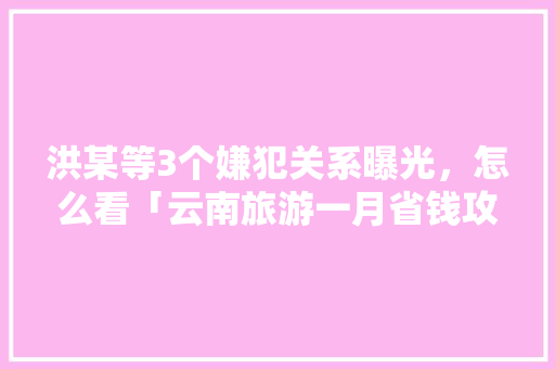 洪某等3个嫌犯关系曝光，怎么看「云南旅游一月省钱攻略大全」 洪某等3个嫌犯关系曝光，怎么看「云南旅游一月省钱攻略大全」 教育法律