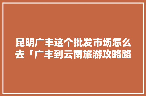 昆明广丰这个批发市场怎么去「广丰到云南旅游攻略路线」 昆明广丰这个批发市场怎么去「广丰到云南旅游攻略路线」 汽车常识
