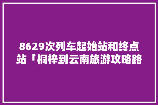 8629次列车起始站和终点站「桐梓到云南旅游攻略路线」 8629次列车起始站和终点站「桐梓到云南旅游攻略路线」 汽车常识