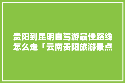 贵阳到昆明自驾游最佳路线怎么走「云南贵阳旅游景点大全」 贵阳到昆明自驾游最佳路线怎么走「云南贵阳旅游景点大全」 旅游攻略