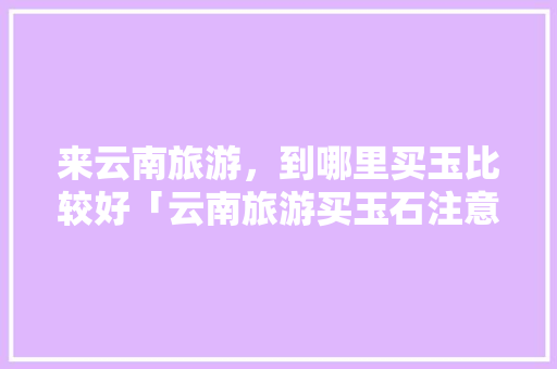 来云南旅游，到哪里买玉比较好「云南旅游买玉石注意事项」 来云南旅游，到哪里买玉比较好「云南旅游买玉石注意事项」 汽车常识