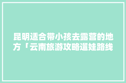 昆明适合带小孩去露营的地方「云南旅游攻略遛娃路线图」 昆明适合带小孩去露营的地方「云南旅游攻略遛娃路线图」 手机电脑