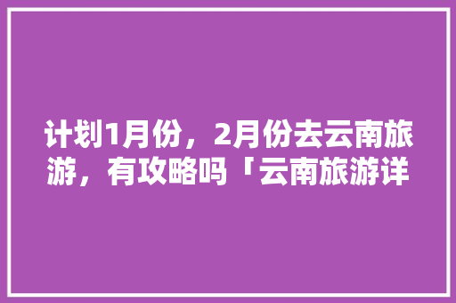 计划1月份，2月份去云南旅游，有攻略吗「云南旅游详细方便攻略图」 计划1月份，2月份去云南旅游，有攻略吗「云南旅游详细方便攻略图」 旅游攻略