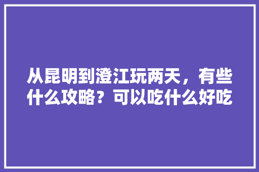 从昆明到澄江玩两天，有些什么攻略？可以吃什么好吃的「云南旅游攻略澄江景区」 手机电脑