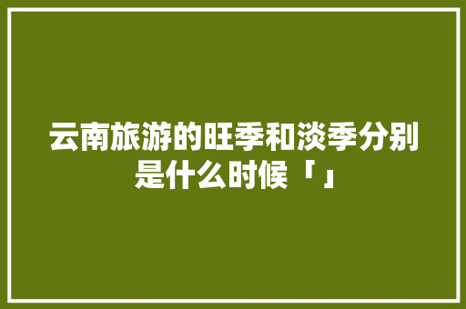 云南旅游的旺季和淡季分别是什么时候「」 云南旅游的旺季和淡季分别是什么时候「」 健康母婴