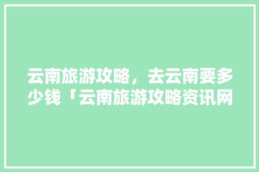 云南旅游攻略，去云南要多少钱「云南旅游攻略资讯网最新消息」 云南旅游攻略，去云南要多少钱「云南旅游攻略资讯网最新消息」 手机电脑