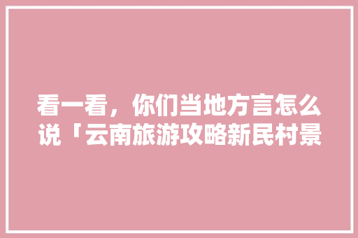 看一看，你们当地方言怎么说「云南旅游攻略新民村景区」 看一看，你们当地方言怎么说「云南旅游攻略新民村景区」 旅游攻略