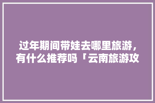 过年期间带娃去哪里旅游，有什么推荐吗「云南旅游攻略腾冲自由行攻略」 过年期间带娃去哪里旅游，有什么推荐吗「云南旅游攻略腾冲自由行攻略」 汽车常识