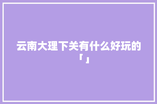 云南大理下关有什么好玩的「」 云南大理下关有什么好玩的「」 手机电脑