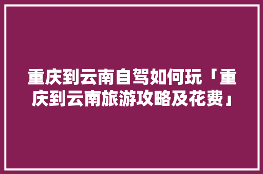 重庆到云南自驾如何玩「重庆到云南旅游攻略及花费」 重庆到云南自驾如何玩「重庆到云南旅游攻略及花费」 教育法律