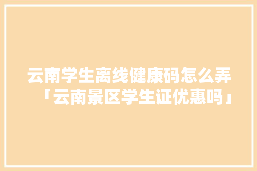云南学生离线健康码怎么弄「云南景区学生证优惠吗」 云南学生离线健康码怎么弄「云南景区学生证优惠吗」 手机电脑