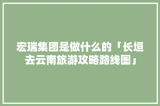 宏瑞集团是做什么的「长垣去云南旅游攻略路线图」 宏瑞集团是做什么的「长垣去云南旅游攻略路线图」 健康母婴