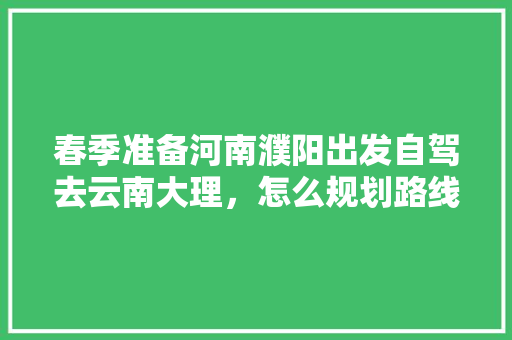 春季准备河南濮阳出发自驾去云南大理，怎么规划路线合适「新乡市去云南旅游攻略路线图」 春季准备河南濮阳出发自驾去云南大理，怎么规划路线合适「新乡市去云南旅游攻略路线图」 健康母婴