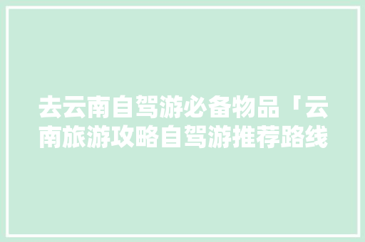 去云南自驾游必备物品「云南旅游攻略自驾游推荐路线」 去云南自驾游必备物品「云南旅游攻略自驾游推荐路线」 汽车常识