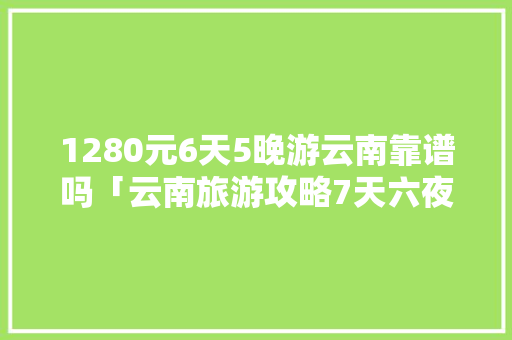 1280元6天5晚游云南靠谱吗「云南旅游攻略7天六夜游多少钱」 1280元6天5晚游云南靠谱吗「云南旅游攻略7天六夜游多少钱」 美食菜谱