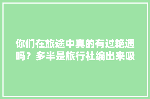 你们在旅途中真的有过艳遇吗？多半是旅行社编出来吸客的吧「45天云南旅游攻略图」 你们在旅途中真的有过艳遇吗？多半是旅行社编出来吸客的吧「45天云南旅游攻略图」 美食菜谱