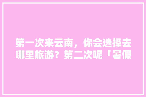 第一次来云南，你会选择去哪里旅游？第二次呢「暑假去云南旅游攻略大全图片」 第一次来云南，你会选择去哪里旅游？第二次呢「暑假去云南旅游攻略大全图片」 美食菜谱