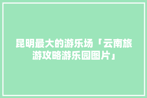 昆明最大的游乐场「云南旅游攻略游乐园图片」 昆明最大的游乐场「云南旅游攻略游乐园图片」 美食菜谱