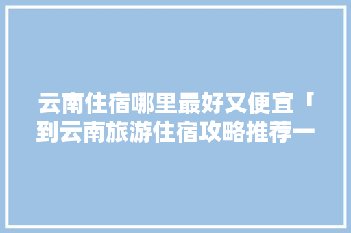 云南住宿哪里最好又便宜「到云南旅游住宿攻略推荐一下」 云南住宿哪里最好又便宜「到云南旅游住宿攻略推荐一下」 美食菜谱