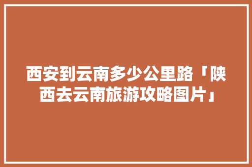 西安到云南多少公里路「陕西去云南旅游攻略图片」 西安到云南多少公里路「陕西去云南旅游攻略图片」 美食菜谱