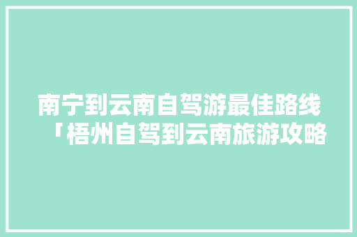 南宁到云南自驾游最佳路线「梧州自驾到云南旅游攻略路线」 南宁到云南自驾游最佳路线「梧州自驾到云南旅游攻略路线」 时尚穿搭