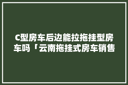 C型房车后边能拉拖挂型房车吗「云南拖挂式房车销售点」 C型房车后边能拉拖挂型房车吗「云南拖挂式房车销售点」 美食菜谱