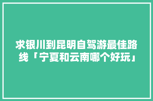 求银川到昆明自驾游最佳路线「宁夏和云南哪个好玩」 求银川到昆明自驾游最佳路线「宁夏和云南哪个好玩」 汽车常识