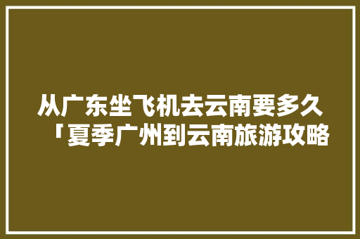 从广东坐飞机去云南要多久「夏季广州到云南旅游攻略图」 从广东坐飞机去云南要多久「夏季广州到云南旅游攻略图」 美食菜谱