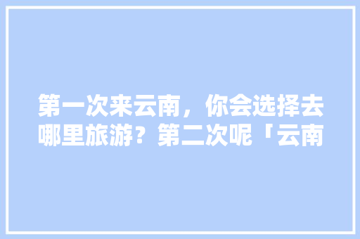 第一次来云南，你会选择去哪里旅游？第二次呢「云南旅游推广攻略最新消息」 第一次来云南，你会选择去哪里旅游？第二次呢「云南旅游推广攻略最新消息」 美食菜谱