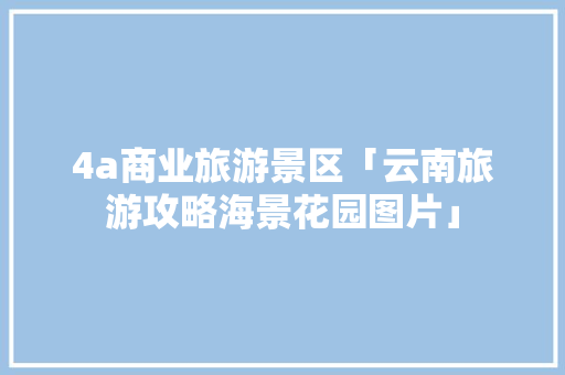 4a商业旅游景区「云南旅游攻略海景花园图片」 4a商业旅游景区「云南旅游攻略海景花园图片」 美食菜谱