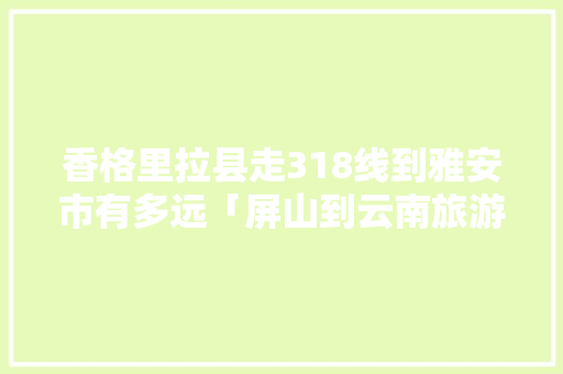 香格里拉县走318线到雅安市有多远「屏山到云南旅游攻略路线图」 香格里拉县走318线到雅安市有多远「屏山到云南旅游攻略路线图」 手机电脑