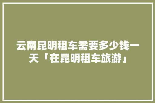云南昆明租车需要多少钱一天「在昆明租车旅游」 云南昆明租车需要多少钱一天「在昆明租车旅游」 美食菜谱