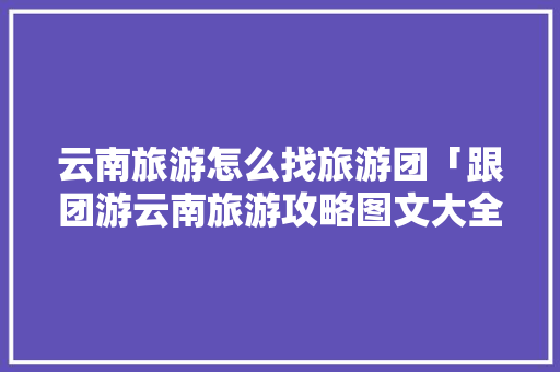 云南旅游怎么找旅游团「跟团游云南旅游攻略图文大全」 云南旅游怎么找旅游团「跟团游云南旅游攻略图文大全」 教育法律