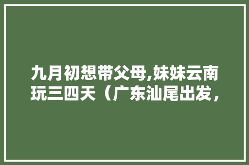 九月初想带父母,妹妹云南玩三四天（广东汕尾出发，人均2500）大理，丽江，香格里拉和普者黑选择哪里好「云南旅游攻略9月3日游玩」 九月初想带父母,妹妹云南玩三四天（广东汕尾出发，人均2500）大理，丽江，香格里拉和普者黑选择哪里好「云南旅游攻略9月3日游玩」 健康母婴