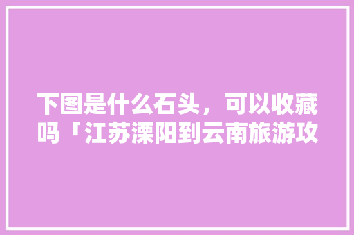 下图是什么石头，可以收藏吗「江苏溧阳到云南旅游攻略路线」 下图是什么石头，可以收藏吗「江苏溧阳到云南旅游攻略路线」 旅游攻略