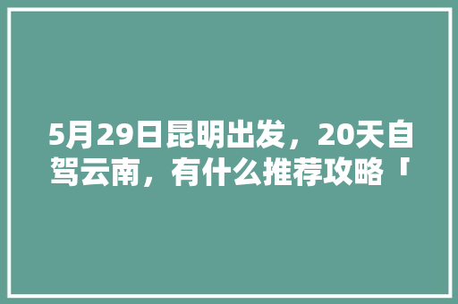 5月29日昆明出发，20天自驾云南，有什么推荐攻略「5月一日去云南旅游攻略图」 5月29日昆明出发，20天自驾云南，有什么推荐攻略「5月一日去云南旅游攻略图」 教育法律