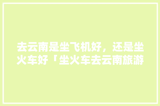 去云南是坐飞机好，还是坐火车好「坐火车去云南旅游怎么坐车」 去云南是坐飞机好，还是坐火车好「坐火车去云南旅游怎么坐车」 健康母婴