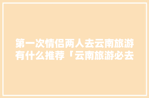 第一次情侣两人去云南旅游有什么推荐「云南旅游必去的景点情侣」 第一次情侣两人去云南旅游有什么推荐「云南旅游必去的景点情侣」 教育法律
