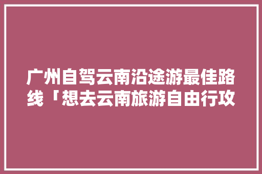 广州自驾云南沿途游最佳路线「想去云南旅游自由行攻略图」 广州自驾云南沿途游最佳路线「想去云南旅游自由行攻略图」 健康母婴