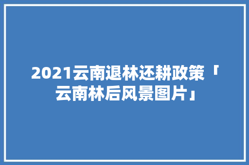 2021云南退林还耕政策「云南林后风景图片」 2021云南退林还耕政策「云南林后风景图片」 时尚穿搭