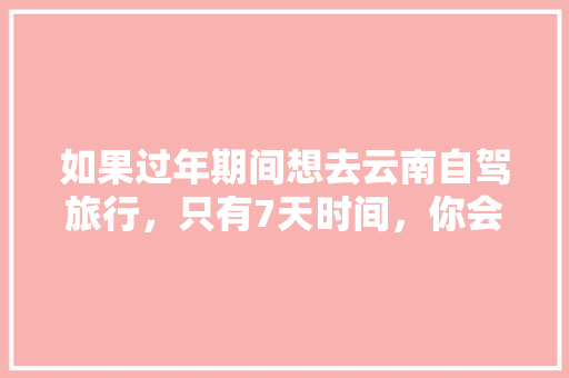 如果过年期间想去云南自驾旅行，只有7天时间，你会怎么样规划安排「云南旅游七天穷游攻略图」 如果过年期间想去云南自驾旅行，只有7天时间，你会怎么样规划安排「云南旅游七天穷游攻略图」 手机电脑