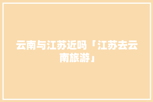 云南与江苏近吗「江苏去云南旅游」 云南与江苏近吗「江苏去云南旅游」 旅游攻略